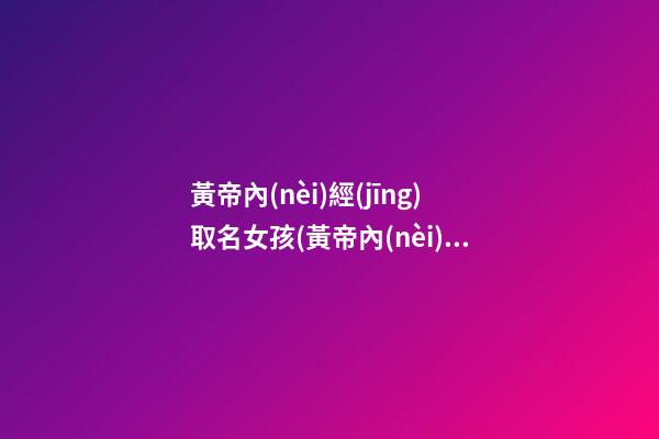 黃帝內(nèi)經(jīng)取名女孩(黃帝內(nèi)經(jīng)取公司名)