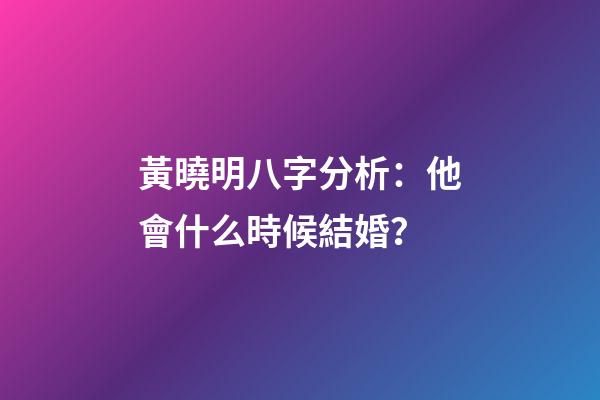黃曉明八字分析：他會什么時候結婚？