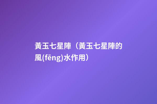 黃玉七星陣（黃玉七星陣的風(fēng)水作用）