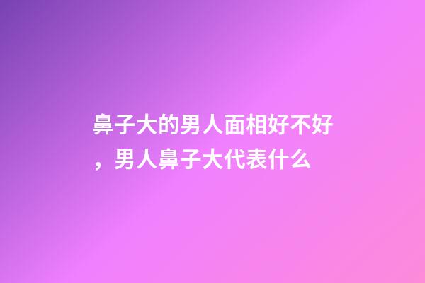 鼻子大的男人面相好不好，男人鼻子大代表什么