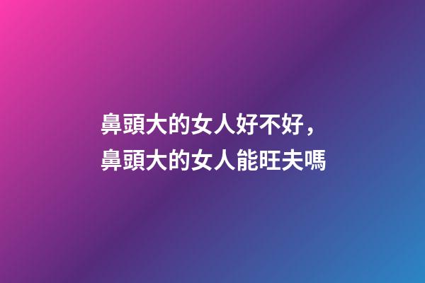 鼻頭大的女人好不好，鼻頭大的女人能旺夫嗎