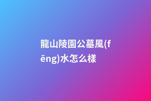 龍山陵園公墓風(fēng)水怎么樣