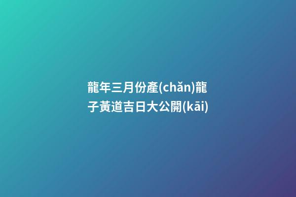 龍年三月份產(chǎn)龍子黃道吉日大公開(kāi)