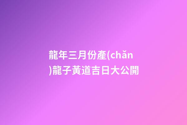 龍年三月份產(chǎn)龍子黃道吉日大公開