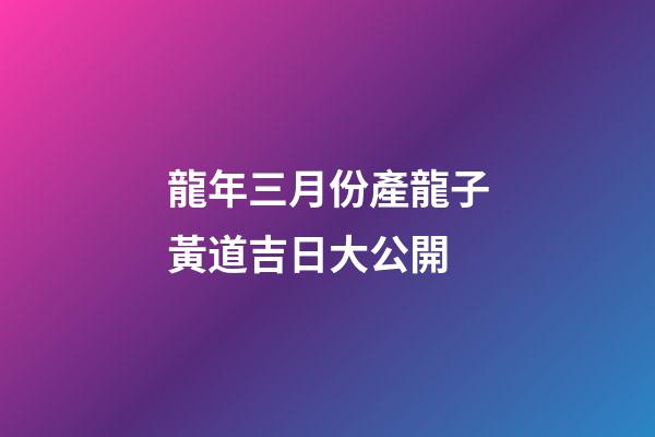 龍年三月份產龍子黃道吉日大公開