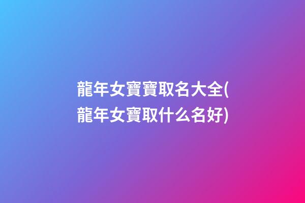 龍年女寶寶取名大全(龍年女寶取什么名好)