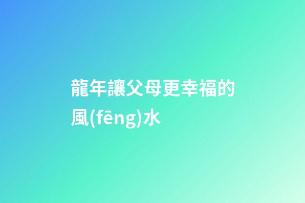 龍年讓父母更幸福的風(fēng)水