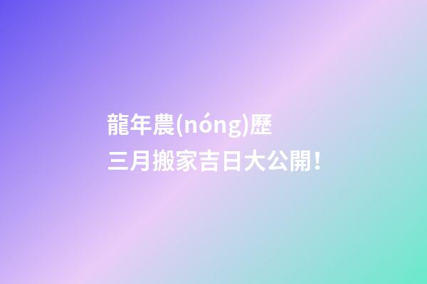 龍年農(nóng)歷三月搬家吉日大公開！