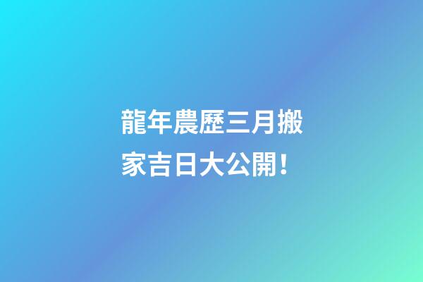 龍年農歷三月搬家吉日大公開！