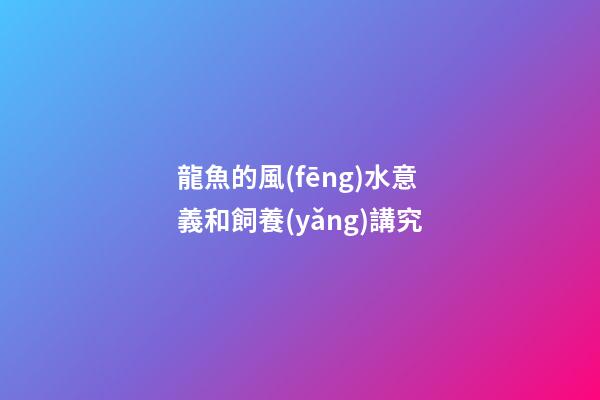龍魚的風(fēng)水意義和飼養(yǎng)講究